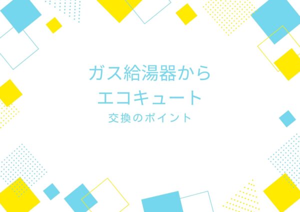 ガス給湯器からエコキュートへ交換をご検討中の方へ
